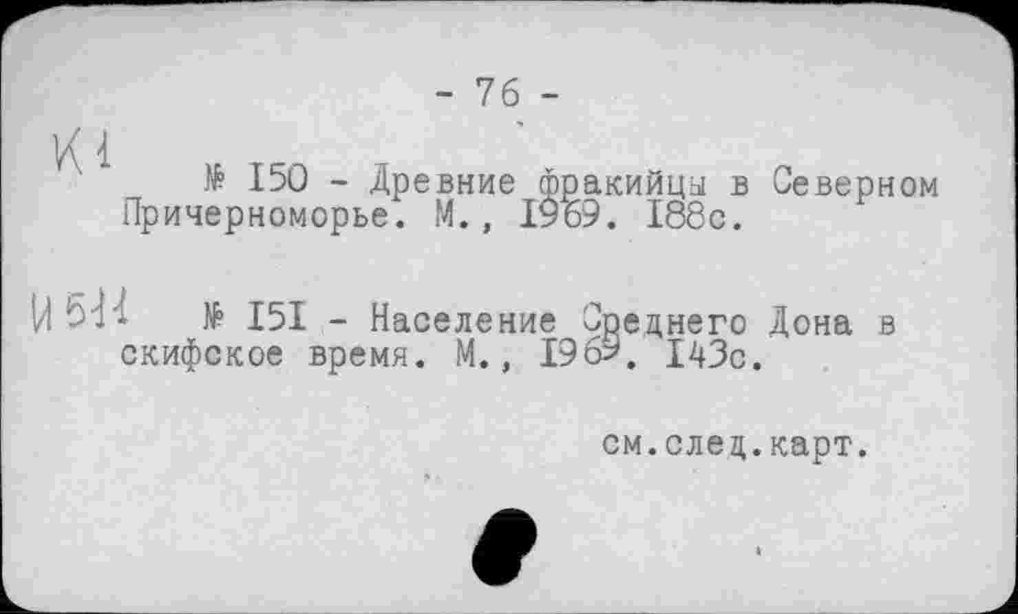 ﻿- 76 -
Kl
№ 150 - Древние фракийца в Причерноморье. М., ІУ69. 188с.
U 51'1	№ I5I - Население Среднего
скифское время. М., 196?. 143с
Северном
Дона в
см.след.карт.